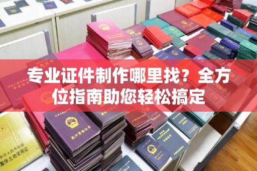 尼勒克专业证件制作哪里找？全方位指南助您轻松搞定