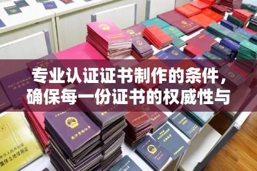 尼勒克专业认证证书制作的条件，确保每一份证书的权威性与可信度